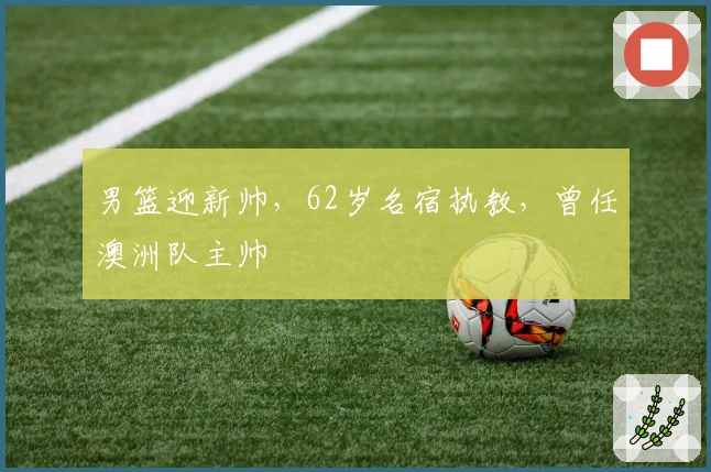 男篮迎新帅，62岁名宿执教，曾任澳洲队主帅