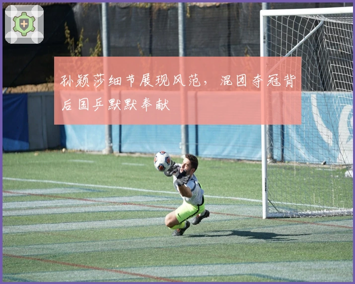 孙颖莎细节展现风范，混团夺冠背后国乒默默奉献
