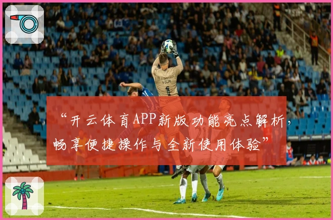 “开云体育APP新版功能亮点解析,畅享便捷操作与全新使用体验”