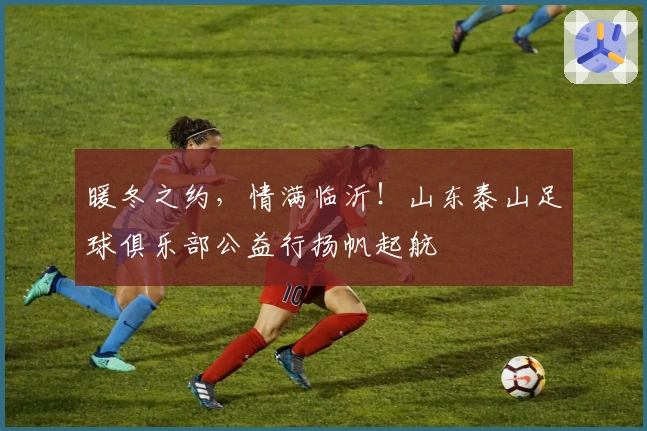 暖冬之约，情满临沂！山东泰山足球俱乐部公益行扬帆起航