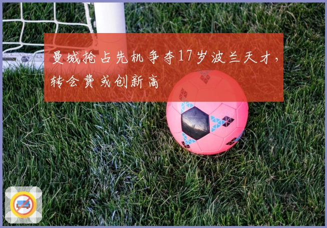 曼城抢占先机争夺17岁波兰天才，转会费或创新高