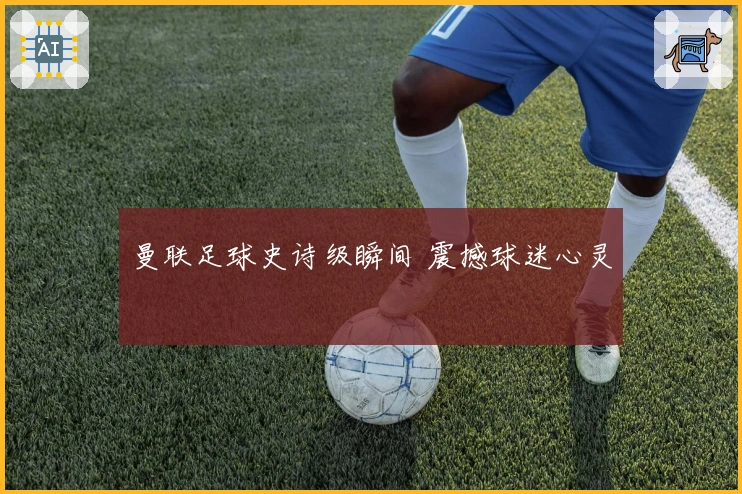 曼联足球史诗级瞬间 震撼球迷心灵