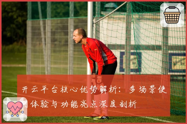 开云平台核心优势解析：多场景使用体验与功能亮点深度剖析