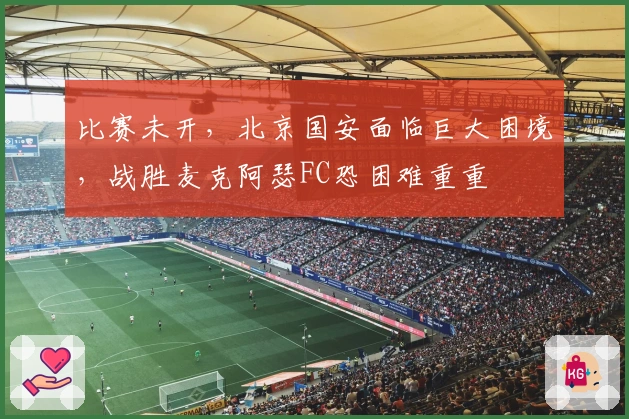 比赛未开，北京国安面临巨大困境，战胜麦克阿瑟FC恐困难重重