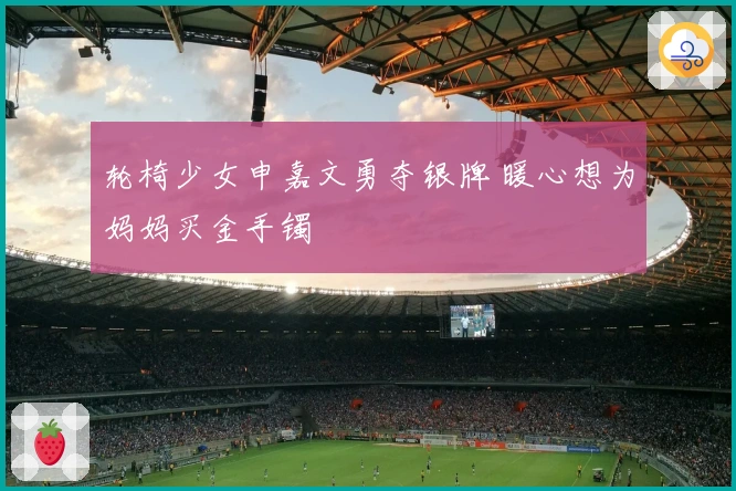 轮椅少女申嘉文勇夺银牌 暖心想为妈妈买金手镯