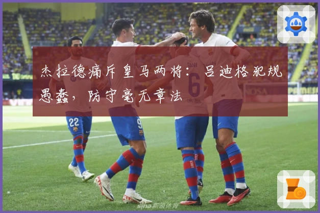 杰拉德痛斥皇马两将：吕迪格犯规愚蠢，防守毫无章法