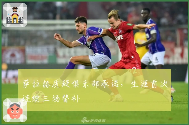 萨拉赫质疑俱乐部承诺，生涯首次连续三场替补