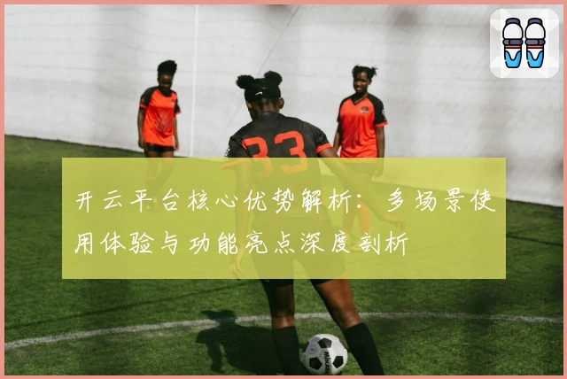 开云平台核心优势解析：多场景使用体验与功能亮点深度剖析