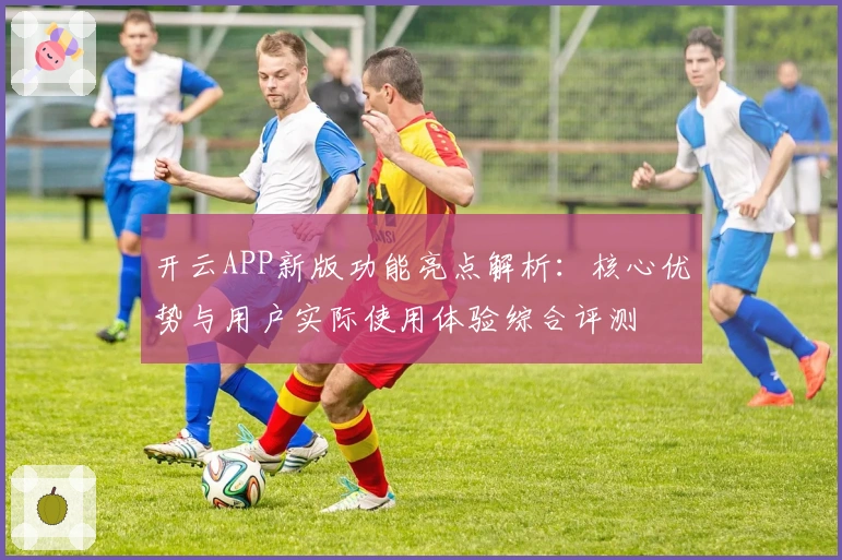 开云APP新版功能亮点解析:核心优势与用户实际使用体验综合评测